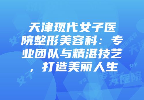 天津现代女子医院整形美容科：专业团队与精湛技艺，打造美丽人生