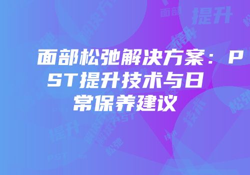 面部松弛解决方案：PST提升技术与日常保养建议