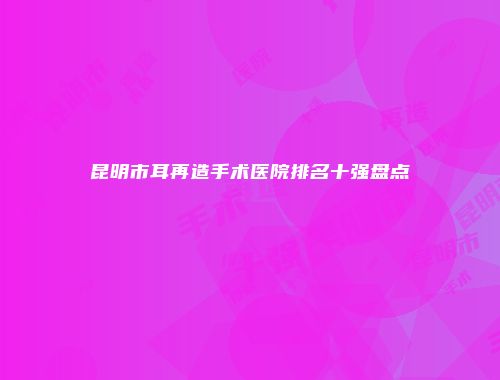 昆明市耳再造手术医院排名十强盘点
