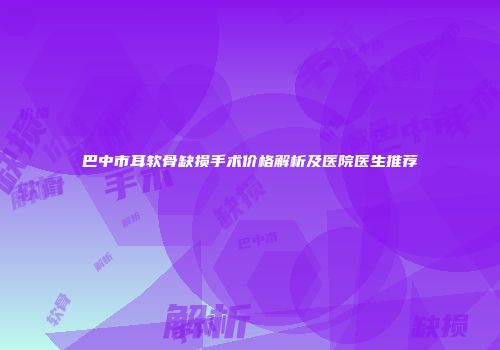 巴中市耳软骨缺损手术价格解析及医院医生推荐