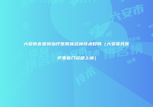 六安市去狐臭治疗医院排名榜技术好吗（六安菲凡医疗美容门诊部上榜）