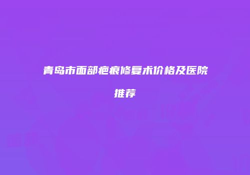 青岛市面部疤痕修复术价格及医院推荐