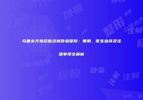 乌鲁木齐玻尿酸注射卧蚕整形：费用、医生选择及注意事项全解析