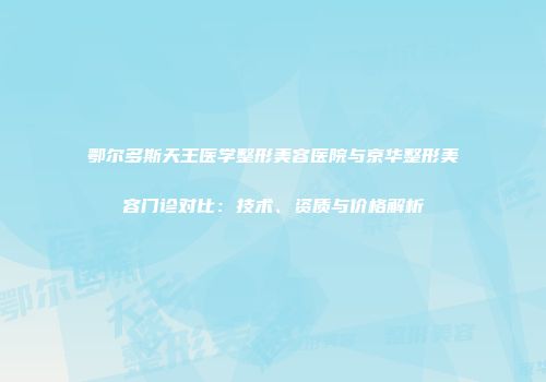 鄂尔多斯天王医学整形美容医院与京华整形美容门诊对比：技术、资质与价格解析