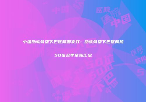 中国肋软骨垫下巴医院哪家好：肋软骨垫下巴医院前50位名单全新汇总