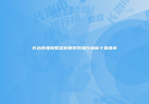 长治市隆胸整容修复医院排行榜前十强推荐