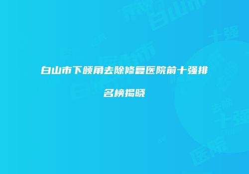 白山市下颌角去除修复医院前十强排名榜揭晓