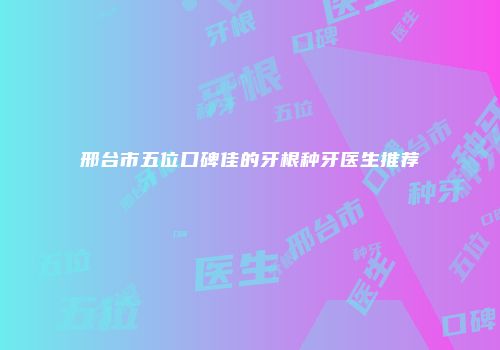 邢台市五位口碑佳的牙根种牙医生推荐
