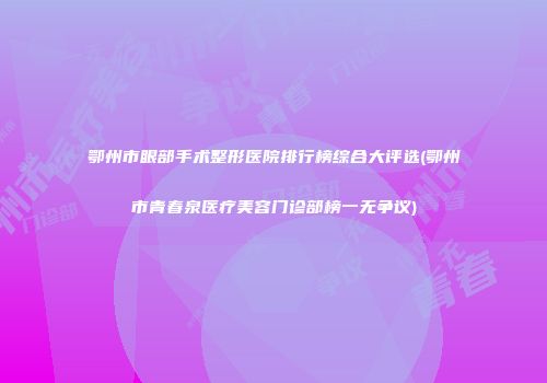 鄂州市眼部手术整形医院排行榜综合大评选(鄂州市青春泉医疗美容门诊部榜一无争议)
