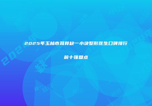 2025年玉林市耳骨缺一小块整形医生口碑排行前十强盘点