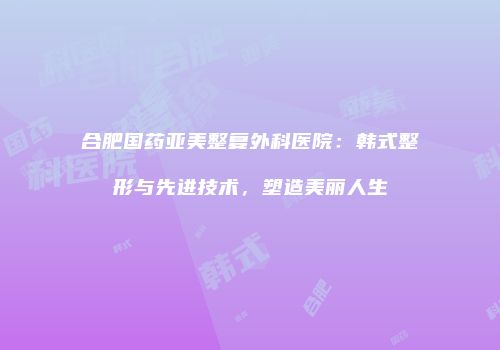合肥国药亚美整复外科医院：韩式整形与先进技术，塑造美丽人生