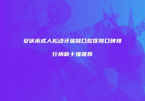 安庆市成人松动牙拔除口腔医院口碑排行榜前十强推荐