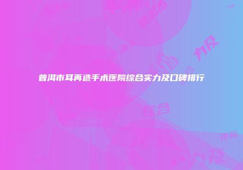普洱市耳再造手术医院综合实力及口碑排行