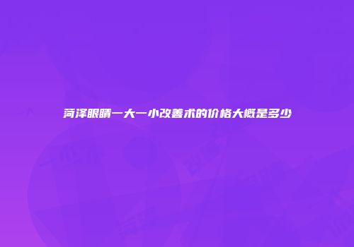 菏泽眼睛一大一小改善术的价格大概是多少