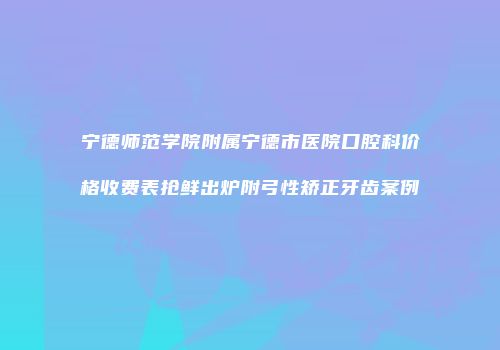 宁德师范学院附属宁德市医院口腔科价格收费表抢鲜出炉附弓性矫正牙齿案例