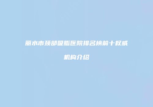 丽水市颈部吸脂医院排名榜前十权威机构介绍