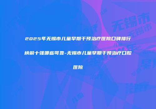 2025年无锡市儿童早期干预治疗医院口碑排行榜前十强哪些可靠-无锡市儿童早期干预治疗口腔医院