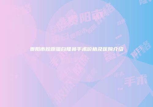 贵阳市胶原蛋白隆鼻手术价格及医院介绍