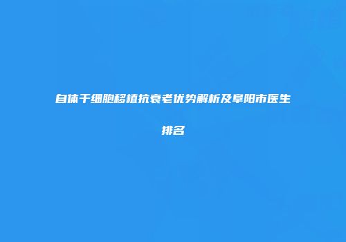 自体干细胞移植抗衰老优势解析及阜阳市医生排名