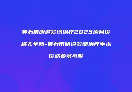 黄石市阴道紧缩治疗2025项目价格表全新-黄石市阴道紧缩治疗手术价格要多少呢
