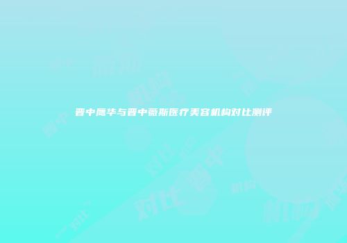 晋中鹰华与晋中薇斯医疗美容机构对比测评