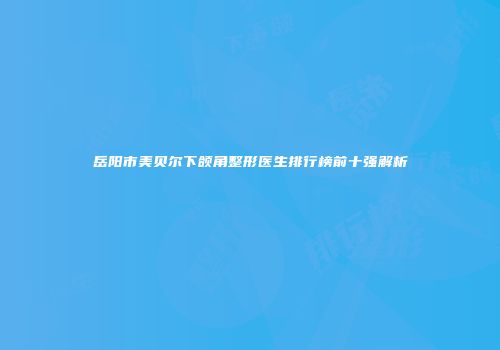 岳阳市美贝尔下颌角整形医生排行榜前十强解析