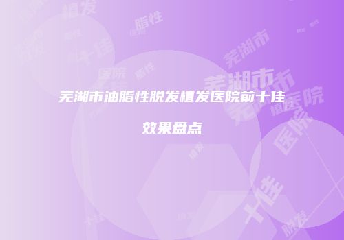 芜湖市油脂性脱发植发医院前十佳效果盘点