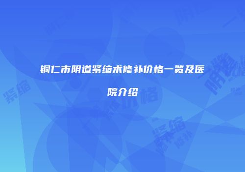 铜仁市阴道紧缩术修补价格一览及医院介绍