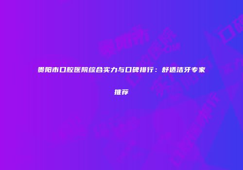 贵阳市口腔医院综合实力与口碑排行：舒适洁牙专家推荐