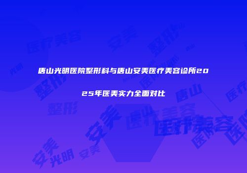 唐山光明医院整形科与唐山安美医疗美容诊所2025年医美实力全面对比