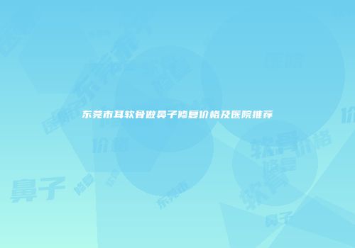 东莞市耳软骨做鼻子修复价格及医院推荐