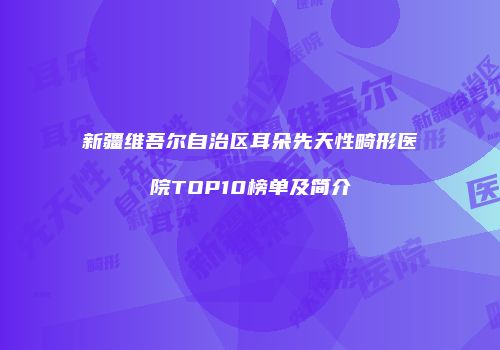 新疆维吾尔自治区耳朵先天性畸形医院TOP10榜单及简介