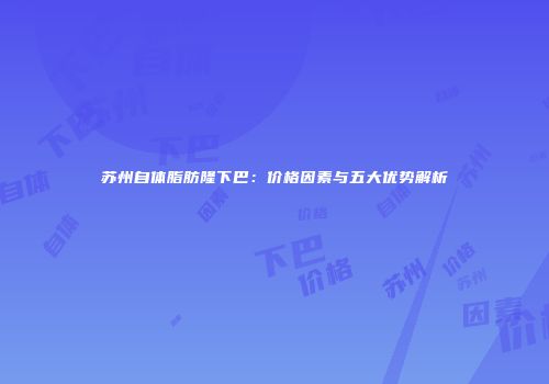 苏州自体脂肪隆下巴：价格因素与五大优势解析