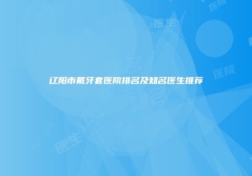 辽阳市戴牙套医院排名及知名医生推荐