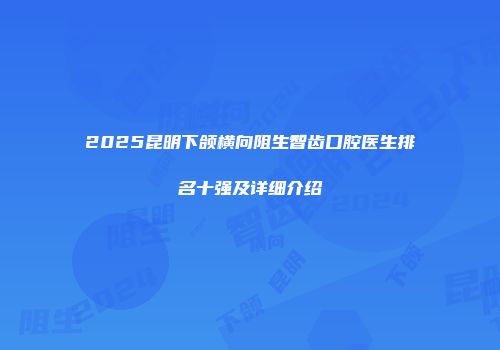 2025昆明下颌横向阻生智齿口腔医生排名十强及详细介绍