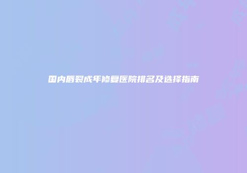 国内唇裂成年修复医院排名及选择指南