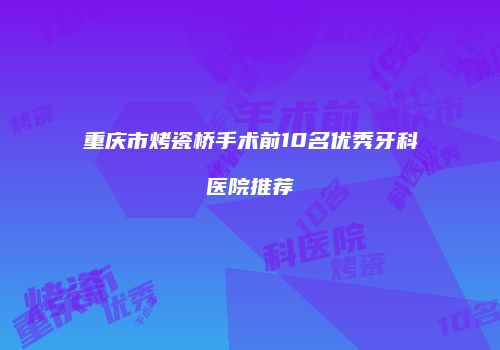 重庆市烤瓷桥手术前10名优秀牙科医院推荐