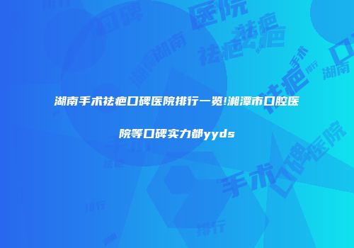 湖南手术祛疤口碑医院排行一览!湘潭市口腔医院等口碑实力都yyds