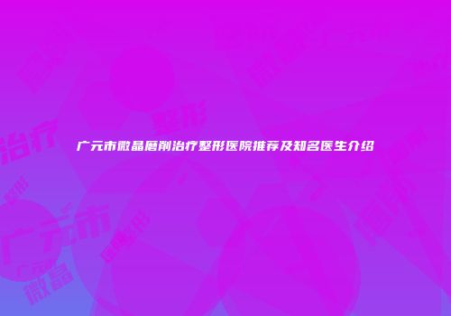 广元市微晶磨削治疗整形医院推荐及知名医生介绍