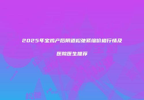 2025年宝鸡产后阴道松弛紧缩价格行情及医院医生推荐