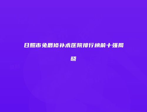 日照市兔唇修补术医院排行榜前十强揭晓