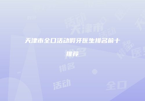 天津市全口活动假牙医生排名前十推荐