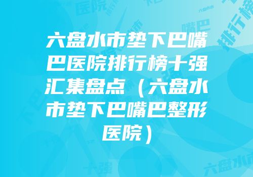 六盘水市垫下巴嘴巴医院排行榜十强汇集盘点（六盘水市垫下巴嘴巴整形医院）