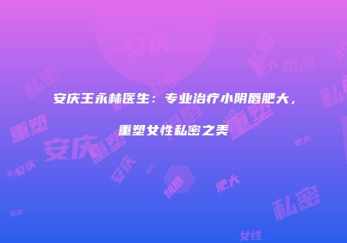 安庆王永林医生：专业治疗小阴唇肥大，重塑女性私密之美