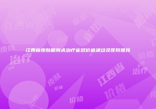 江西省皮肤磨削术治疗雀斑价格波动及医院推荐