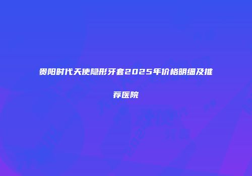 贵阳时代天使隐形牙套2025年价格明细及推荐医院