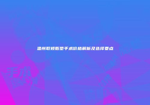 温州取颊脂垫手术价格解析及选择要点
