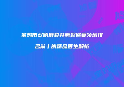 宝鸡市双侧唇裂并腭裂修复领域排名前十的精品医生解析
