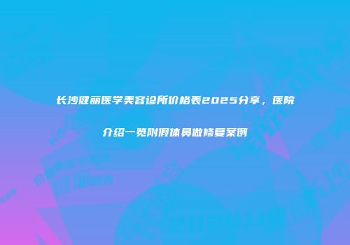 长沙健丽医学美容诊所价格表2025分享，医院介绍一览附假体鼻做修复案例