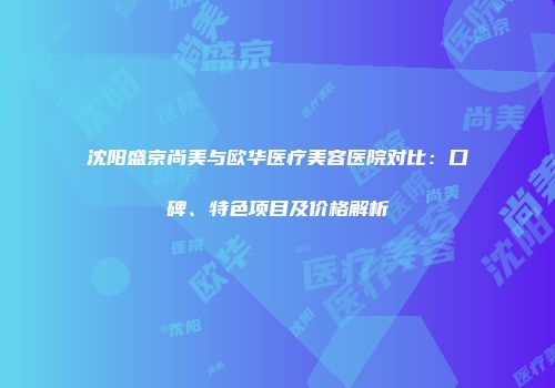 沈阳盛京尚美与欧华医疗美容医院对比：口碑、特色项目及价格解析